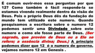 É comum ouvir-mos essa perguntas por que
12? Como também é fácil responde-la se
estamos vivendo realmente dentro da visão de
Deus. Pois o próprio Deus dês da fundação do
mundo tem utilizado este numero. Quando
pesquisamos a escritura sobre o numero 12
podemos sentir uma Divindade sobre este
numero e como ele fosse parte de Deus. (Ser
sagrado, que provém de Deus ou a Ele se
refere; a essência divina; Deus.) A principio
podemos dizer que 12 é o numero de governo,
vejamos numero 12 em Genesis .
 