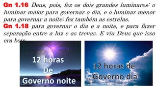 Gn 1.16 Deus, pois, fez os dois grandes luminares: o
luminar maior para governar o dia, e o luminar menor
para governar a noite; fez também as estrelas.
Gn 1.18 para governar o dia e a noite, e para fazer
separação entre a luz e as trevas. E viu Deus que isso
era bom.
 