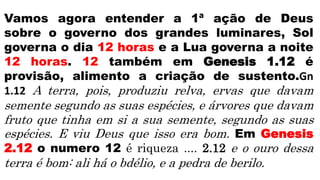Vamos agora entender a 1ª ação de Deus
sobre o governo dos grandes luminares, Sol
governa o dia 12 horas e a Lua governa a noite
12 horas. 12 também em Genesis 1.12 é
provisão, alimento a criação de sustento.Gn
1.12 A terra, pois, produziu relva, ervas que davam
semente segundo as suas espécies, e árvores que davam
fruto que tinha em si a sua semente, segundo as suas
espécies. E viu Deus que isso era bom. Em Genesis
2.12 o numero 12 é riqueza .... 2.12 e o ouro dessa
terra é bom: ali há o bdélio, e a pedra de berilo.
 