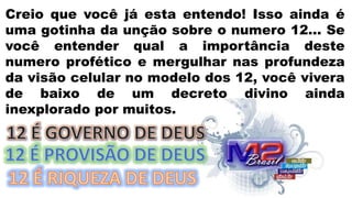Creio que você já esta entendo! Isso ainda é
uma gotinha da unção sobre o numero 12... Se
você entender qual a importância deste
numero profético e mergulhar nas profundeza
da visão celular no modelo dos 12, você vivera
de baixo de um decreto divino ainda
inexplorado por muitos.
 