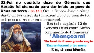 02)Foi no capítulo doze de Gênesis que
Abraão foi chamado para dar início ao povo de
Deus na terra - Gn 12.1 Ora, o Senhor disse a Abrão:
Sai-te da tua terra, da tua parentela, e da casa de teu
pai, para a terra que eu te mostrarei.
Em todo capitulo 12 de
Genesis Deus cobre Abrão
com manto de Promessas.
*Eu farei de ti uma grande nação
*Engrandecerei o teu nome
E tu, sê uma bênção.
 