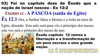 03) Foi no capítulo doze de Êxodo que a
nação de Israel nasceu - Ex 12:2
ÊXODO 12 - A PÁSCOA (saída do Egito)
Êx 12.1 Ora, o Senhor falou a Moisés e a Arão na terra do
Egito, dizendo: Este mês será para vós o princípio dos meses;
este vos será o primeiro dos meses do ano.
Êxodo capitulo 12 vemos a
libertação e a transformação de
um povo escravo a uma grande
nação.
 