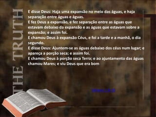 E disse Deus: Haja uma expansão no meio das águas, e haja
separação entre águas e águas.
E fez Deus a expansão, e fez separação entre as águas que
estavam debaixo da expansão e as águas que estavam sobre a
expansão; e assim foi.
E chamou Deus à expansão Céus, e foi a tarde e a manhã, o dia
segundo.
E disse Deus: Ajuntem-se as águas debaixo dos céus num lugar; e
apareça a porção seca; e assim foi.
E chamou Deus à porção seca Terra; e ao ajuntamento das águas
chamou Mares; e viu Deus que era bom
Gênesis 1:6-10
 