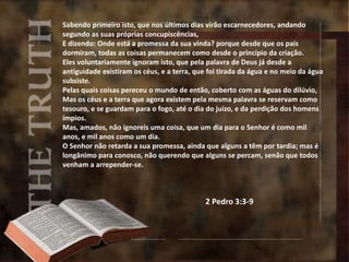Sabendo primeiro isto, que nos últimos dias virão escarnecedores, andando
segundo as suas próprias concupiscências,
E dizendo: Onde está a promessa da sua vinda? porque desde que os pais
dormiram, todas as coisas permanecem como desde o princípio da criação.
Eles voluntariamente ignoram isto, que pela palavra de Deus já desde a
antiguidade existiram os céus, e a terra, que foi tirada da água e no meio da água
subsiste.
Pelas quais coisas pereceu o mundo de então, coberto com as águas do dilúvio,
Mas os céus e a terra que agora existem pela mesma palavra se reservam como
tesouro, e se guardam para o fogo, até o dia do juízo, e da perdição dos homens
ímpios.
Mas, amados, não ignoreis uma coisa, que um dia para o Senhor é como mil
anos, e mil anos como um dia.
O Senhor não retarda a sua promessa, ainda que alguns a têm por tardia; mas é
longânimo para conosco, não querendo que alguns se percam, senão que todos
venham a arrepender-se.
2 Pedro 3:3-9
 