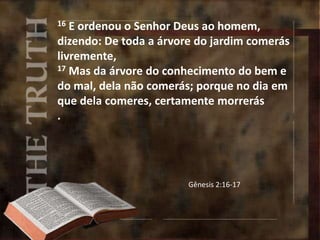16 E ordenou o Senhor Deus ao homem,
dizendo: De toda a árvore do jardim comerás
livremente,
17 Mas da árvore do conhecimento do bem e
do mal, dela não comerás; porque no dia em
que dela comeres, certamente morrerás
.
Gênesis 2:16-17
 