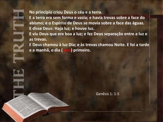 No princípio criou Deus o céu e a terra.
E a terra era sem forma e vazia; e havia trevas sobre a face do
abismo; e o Espírito de Deus se movia sobre a face das águas.
E disse Deus: Haja luz; e houve luz.
E viu Deus que era boa a luz; e fez Deus separação entre a luz e
as trevas.
E Deus chamou à luz Dia; e às trevas chamou Noite. E foi a tarde
e a manhã, o dia (yom) primeiro.
Genêsis 1: 1-5
 