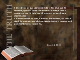 E disse Deus: Eis que vos tenho dado toda a erva que dê
semente, que está sobre a face de toda a terra; e toda a
árvore, em que há fruto que dê semente, ser-vos-á para
mantimento.
E a todo o animal da terra, e a toda a ave dos céus, e a todo o
réptil da terra, em que há alma vivente, toda a erva verde será
para mantimento; e assim foi.
Gênesis 1: 29-30
 