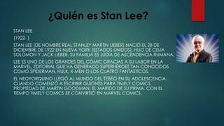 ¿Quién es Stan Lee?
STAN LEE
(1922- )
STAN LEE (DE NOMBRE REAL STANLEY MARTIN LIEBER) NACIÓ EL 28 DE
DICIEMBRE DE 1922 EN NUEVA YORK (ESTADOS UNIDOS), HIJO DE CELIA
SOLOMON Y JACK LIEBER. SU FAMILIA ES JUDÍA DE ASCENDENCIA RUMANA.
LEE ES UNO DE LOS GRANDES DEL CÓMIC GRACIAS A SU LABOR EN LA
MARVEL, EDITORIAL QUE HA GENERADO SUPERHÉROES TAN CONOCIDOS
COMO SPIDERMAN, HULK, X-MEN O LOS CUATRO FANTÁSTICOS.
EL NEOYORQUINO LLEGÓ AL MUNDO DEL TEBEO EN SU ADOLESCENCIA,
CUANDO COMENZÓ A ESCRIBIR GUIONES PARA TIMELY COMICS,
PROPIEDAD DE MARTIN GOODMAN, EL MARIDO DE SU PRIMA. CON EL
TIEMPO TIMELY COMICS SE CONVIRTIÓ EN MARVEL COMICS.
 