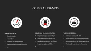 DIAGNÓSTICOS DE 
 Complexidade 
 Maturidade 
 Modelos de desempenhos 
 Viabilidade econômica financeira 
 …. 
COMO AJUDAMOS 
EDUCAÇÃO COORPORATIVA EM 
 Implementação da estratégia 
 Análise e tomada de decisão 
 Gestão de projetos e portfolios 
 Implementação de PMOs 
 ... 
WORKSHOPS SOBRE 
 Balanced Scorecard - BSC 
 Planejamento de portfolio de projeto 
 Desenvolvimento de plano de projeto 
 Viabilidade econômica e financeira 
 ... 
 