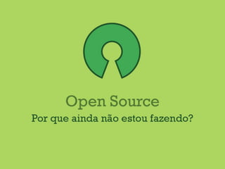 Open Source
Por que ainda não estou fazendo?
 