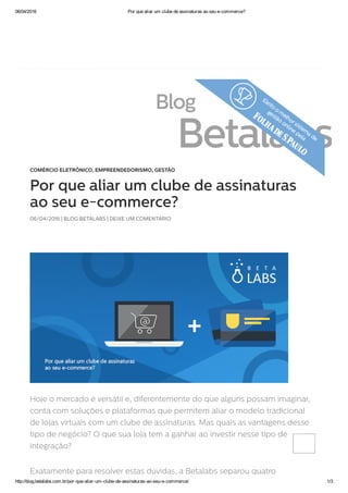 06/04/2016 Por que aliar um clube de assinaturas ao seu e­commerce?
http://blog.betalabs.com.br/por­que­aliar­um­clube­de­assinaturas­ao­seu­e­commerce/ 1/3
Hoje o mercado é versátil e, diferentemente do que alguns possam imaginar,
conta com soluções e plataformas que permitem aliar o modelo tradicional
de lojas virtuais com um clube de assinaturas. Mas quais as vantagens desse
tipo de negócio? O que sua loja tem a ganhar ao investir nesse tipo de
integração?
Exatamente para resolver estas dúvidas, a Betalabs separou quatro
Blog
Betalabs
COMÉRCIO ELETRÔNICO, EMPREENDEDORISMO, GESTÃO
Por que aliar um clube de assinaturas
ao seu e-commerce?
06/04/2016 | BLOG BETALABS | DEIXE UM COMENTÁRIO
 