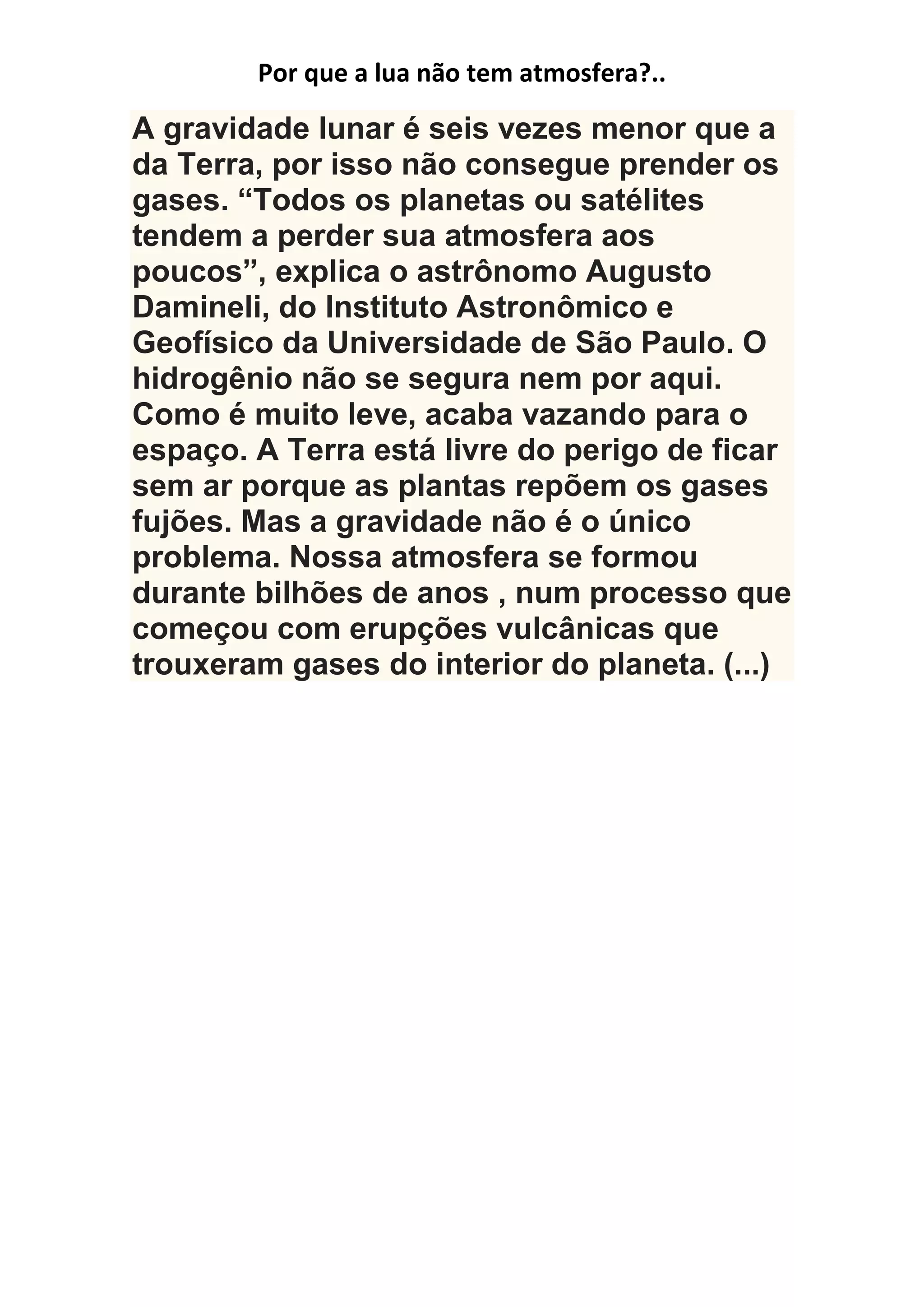Por que a lua não tem atmosfera?..
A gravidade lunar é seis vezes menor que a
da Terra, por isso não consegue prender os
gases. “Todos os planetas ou satélites
tendem a perder sua atmosfera aos
poucos”, explica o astrônomo Augusto
Damineli, do Instituto Astronômico e
Geofísico da Universidade de São Paulo. O
hidrogênio não se segura nem por aqui.
Como é muito leve, acaba vazando para o
espaço. A Terra está livre do perigo de ficar
sem ar porque as plantas repõem os gases
fujões. Mas a gravidade não é o único
problema. Nossa atmosfera se formou
durante bilhões de anos , num processo que
começou com erupções vulcânicas que
trouxeram gases do interior do planeta. (...)