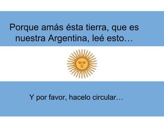 Porque amás ésta tierra, que es
nuestra Argentina, leé esto…
Y por favor, hacelo circular…
 