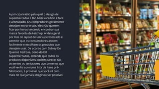 A principal razão pela qual o design de
supermercados é tão bem sucedido é fácil
e afortunado. Os compradores geralmente
desejam entrar e sair, eles não querem
ficar por horas tentando encontrar sua
marca favorita de ketchup. A ideia geral
por trás do layout de um supermercado é
permitir que os consumidores andem
facilmente e escolham os produtos que
desejam usar. De acordo com Sidney De
Queiroz Pedrosa, dono do DB
Supermercados, entende que todos os
produtos disponíveis podem parecer tão
atraentes ou tentadores que, a menos que
você venha com uma lista de itens pré-
fabricados, é provável que você vá com
mais do que jamais imaginou ser possível.
 
