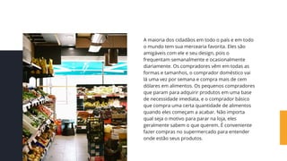 A maioria dos cidadãos em todo o país e em todo
o mundo tem sua mercearia favorita. Eles são
amigáveis ​
​
com ele e seu design, pois o
frequentam semanalmente e ocasionalmente
diariamente. Os compradores vêm em todas as
formas e tamanhos, o comprador doméstico vai
lá uma vez por semana e compra mais de cem
dólares em alimentos. Os pequenos compradores
que param para adquirir produtos em uma base
de necessidade imediata, e o comprador básico
que compra uma certa quantidade de alimentos
quando eles começam a acabar. Não importa
qual seja o motivo para parar na loja, eles
geralmente sabem o que querem. É conveniente
fazer compras no supermercado para entender
onde estão seus produtos.
 