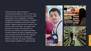 A estrutura dos supermercados é
normalmente dividida em áreas. Você tem a
seção de carnes, província de laticínios, além
de produtos, itens congelados, refeições
refrigeradas, produtos domésticos, produtos
enlatados e embalados e alimentos recém-
assados. Alguns supermercados ajudam com
bancos, cafés e farmácias. Ao separar seus
produtos e serviços, eles oferecem aos
clientes uma maneira conveniente de fazer
compras. Mesmo em épocas agitadas do ano,
como as festas de fim de ano com Ação de
Graças e Natal, quando os shoppings e
centros comerciais se tornam manicômios,
ainda há alguns pedidos no supermercado.
 