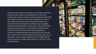 Uma vez que os clientes cumprem suas compras de forma
ordenada, eles esperam pacientemente no caixa. Ao
contrário de lojas de compras e áreas de serviço adicionais
que podem ter dois ou três caixas disponíveis, a maioria
dos supermercados tem vários caixas disponíveis. Os
supermercados antecipam os problemas que a agitada
temporada de festas traz e respondem a isso oferecendo
horários especiais para os compradores de última hora.
Onde mais você pode encontrar uma exposição de
produtos convenientemente localizada perto de sua casa
sob o mesmo teto? Seus produtos são frescos, suas carnes
são limpas, seus produtos alimentícios têm a garantia de
que não expiram e estão todos abertos a você a um custo
bastante baixo.
 