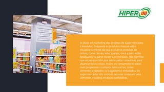 O plano de marketing dos projetos de supermercados
é inovador. Enquanto os produtos frescos estão
situados na frente da loja, os outros produtos de
unhas, como carnes, leite, queijos, ovos e pão, estão
localizados na parte traseira do mercado. Isso significa
que as pessoas têm que andar pelos corredores para
alcançar essas coisas. Assim, os consumidores estão
mais propensos a comprar itens extras, como
alimentos enlatados ou salgadinhos embalados. Os
supermercados são onde as pessoas compram seus
alimentos e outros produtos domésticos.
 