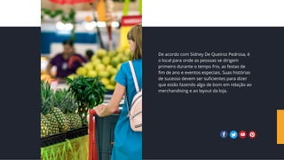 De acordo com Sidney De Queiroz Pedrosa, é
o local para onde as pessoas se dirigem
primeiro durante o tempo frio, as festas de
fim de ano e eventos especiais. Suas histórias
de sucesso devem ser suficientes para dizer
que estão fazendo algo de bom em relação ao
merchandising e ao layout da loja.
 