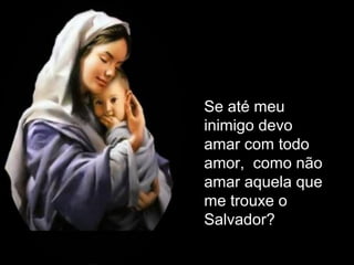 Se até meu
inimigo devo
amar com todo
amor, como não
amar aquela que
me trouxe o
Salvador?

 