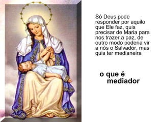 Só Deus pode
responder por aquilo
que Ele faz, quis
precisar de Maria para
nos trazer a paz, de
outro modo poderia vir
a nós o Salvador, mas
quis ter medianeira

o que é
mediador

 