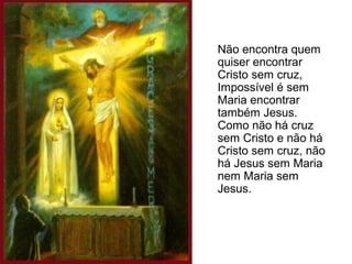 Não encontra quem
quiser encontrar
Cristo sem cruz,
Impossível é sem
Maria encontrar
também Jesus.
Como não há cruz
sem Cristo e não há
Cristo sem cruz, não
há Jesus sem Maria
nem Maria sem
Jesus.

 