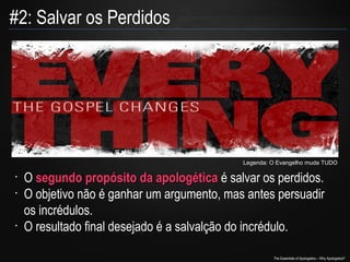 #2: Salvar os Perdidos

Legenda: O Evangelho muda TUDO

•
•

•

O segundo propósito da apologética é salvar os perdidos.
O objetivo não é ganhar um argumento, mas antes persuadir
os incrédulos.
O resultado final desejado é a salvalção do incrédulo.
The Essentials of Apologetics – Why Apologetics?

 