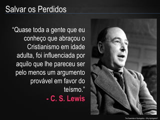Salvar os Perdidos
“Quase toda a gente que eu
conheço que abraçou o
Cristianismo em idade
adulta, foi influenciada por
aquilo que lhe pareceu ser
pelo menos um argumento
provável em favor do
teísmo.”

- C. S. Lewis
The Essentials of Apologetics – Why Apologetics?

 