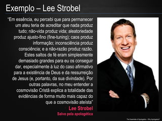 Exemplo – Lee Strobel
“Em essência, eu percebi que para permanecer
um ateu teria de acreditar que nada produz
tudo; não-vida produz vida; aleatoriedade
produz ajusto-fino (fine-tuning); caos produz
informação; inconsciência produz
consciência; e a não-razão produz razão.
Estes saltos de fé eram simplesmente
demasiado grandes para eu os conseguir
dar, especialmente à luz do caso afirmativo
para a existência de Deus e da ressurreição
de Jesus (e, portanto, da sua divindade). Por
outras palavras, no meu entender a
cosmovisão Cristã explica a totalidade das
evidências de forma muito mais capaz do
que a cosmovisão ateísta”
-

Lee Strobel

Salvo pela apologética

The Essentials of Apologetics – Why Apologetics?

 