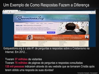 Um Exemplo de Como Respostas Fazem a Diferença

Gotquestions.org é o site #1 de perguntas e respostas sobre o Cristianismo na
Internet. Em 2012…
•
•
•

Tiveram 37 milhões de visitantes
Tiveram 75 milhões de páginas de perguntas e respostas consultadas
135 mil pessoas indicaram através do seu website que se tornaram Cristãs após
terem obtido uma resposta às suas dúvidas!
The Essentials of Apologetics – Why Apologetics?

 