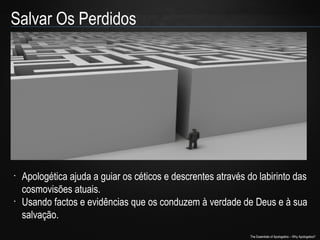 Salvar Os Perdidos

•

•

Apologética ajuda a guiar os céticos e descrentes através do labirinto das
cosmovisões atuais.
Usando factos e evidências que os conduzem à verdade de Deus e à sua
salvação.
The Essentials of Apologetics – Why Apologetics?

 