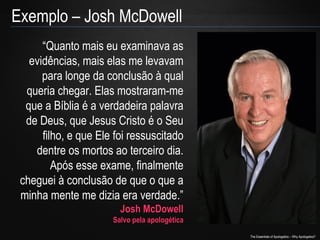 Exemplo – Josh McDowell
“Quanto mais eu examinava as
evidências, mais elas me levavam
para longe da conclusão à qual
queria chegar. Elas mostraram-me
que a Bíblia é a verdadeira palavra
de Deus, que Jesus Cristo é o Seu
filho, e que Ele foi ressuscitado
dentre os mortos ao terceiro dia.
Após esse exame, finalmente
cheguei à conclusão de que o que a
minha mente me dizia era verdade.”
Josh McDowell

Salvo pela apologética

The Essentials of Apologetics – Why Apologetics?

 