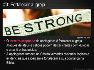 #3: Fortalecer a Igreja

Legenda: Sê forte
•
•

•

O terceiro propósito da apologética é fortalecer a igreja.
Ataques de ateus e céticos podem deixar crentes com dúvidas
e uma fé enfraquecida.
A apologética fornece ao Cristão verdades racionais, lógicas e
evidenciais que alicerçam e fortalecem a sua confiança na
Bíblia.
The Essentials of Apologetics – Why Apologetics?

 