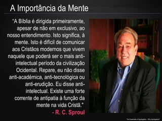 A Importância da Mente
“A Bíblia é dirigida primeiramente,
apesar de não em exclusivo, ao
nosso entendimento. Isto significa, à
mente. Isto é difícil de comunicar
aos Cristãos modernos que vivem
naquele que poderá ser o mais antiintelectual período da civilização
Ocidental. Repare, eu não disse
anti-académica, anti-tecnológica ou
anti-erudição. Eu disse antiintelectual. Existe uma forte
corrente de antipatia à função da
mente na vida Cristã."

- R. C. Sproul
The Essentials of Apologetics – Why Apologetics?

 