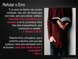 Refutar o Erro
“E ao servo do Senhor não convém
contender, mas, sim, ser manso para
com todos, apto para ensinar, sofredor;
Instruindo com mansidão os que
resistem, a ver se, porventura, Deus
resistem
lhes dará arrependimento, para
conhecerem a verdade,”
– 2 Timóteo 2:24–25
“Retendo firme a fiel palavra, que é
conforme a doutrina, para que seja
poderoso, tanto para admoestar com a
sã doutrina, como para refutar os que a
contradizem.”
contradizem.
– Tito 1:9
The Essentials of Apologetics – Why Apologetics?

 