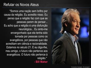 Refutar os Novos Ateus
"Somos uma nação sem brilho por
causa da religião. Eu acredito nisso. Eu
penso que a religião faz com que as
pessoas parem de pensar...
Eu acho que a religião é uma disfunção
neurológica... Eu sinto-me
envergonhado que ela tenha sido
tomada por pessoas como os
evangélicos, por pessoas que não
acreditam em ciência e racionalidade.
Estamos no século 21. E eu digo-lhe,
meu amigo, o futuro não pertence aos
evangélicos. O futuro não pertence à
religião."
- Bill Maher
The Essentials of Apologetics – Why Apologetics?

 