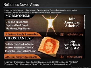 Refutar os Novos Ateus
Legenda: Mormonismo: Deus é um Extraterrestre; Batiza Pessoas Mortas; Muito
Dinheiro, Muita Intolerância – Juntem-se aos Ateus Americanos!

Legenda: Cristianismo: Deus Sádico; Salvador Inútil, 30000 versões da “Verdade”;
Promove o Ódio, Chama-o de “Amor” - Juntem-se aos Ateus Americanos!
The Essentials of Apologetics – Why Apologetics?

 