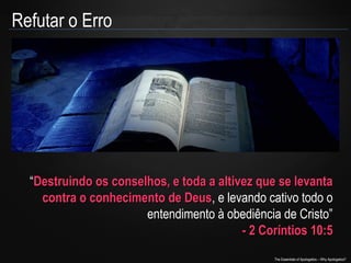 Refutar o Erro

“Destruindo os conselhos, e toda a altivez que se levanta
contra o conhecimento de Deus, e levando cativo todo o
Deus
entendimento à obediência de Cristo”
- 2 Coríntios 10:5
The Essentials of Apologetics – Why Apologetics?

 