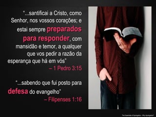 “...santificai a Cristo, como
Senhor, nos vossos corações; e
estai sempre preparados

para responder, com
mansidão e temor, a qualquer
que vos pedir a razão da
esperança que há em vós”
– 1 Pedro 3:15
“...sabendo que fui posto para
defesa do evangelho”
– Filipenses 1:16
The Essentials of Apologetics – Why Apologetics?

 