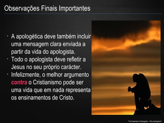 Observações Finais Importantes

•

•

•

A apologética deve também incluir
uma mensagem clara enviada a
partir da vida do apologista.
Todo o apologista deve refletir a
Jesus no seu próprio carácter.
Infelizmente, o melhor argumento
contra o Cristianismo pode ser
uma vida que em nada representa
os ensinamentos de Cristo.

The Essentials of Apologetics – Why Apologetics?

 
