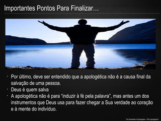 Importantes Pontos Para Finalizar…

•

•
•

Por último, deve ser entendido que a apologética não é a causa final da
salvação de uma pessoa.
Deus é quem salva
A apologética não é para “induzir à fé pela palavra”, mas antes um dos
instrumentos que Deus usa para fazer chegar a Sua verdade ao coração
e à mente do indivíduo.
The Essentials of Apologetics – Why Apologetics?

 