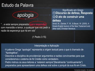 Estudo da Palavra
Significado em Grego

apologia
“…e estai sempre preparados para responder,
responder
com mansidão e temor, a qualquer que vos pedir a
razão da esperança que há em vós”

①Discurso de defesa, Resposta
②O ato de construir uma
defesa
Arndt, W., Danker, F. W., & Bauer, W. (2000). A
Greek-English lexicon of the New Testament and
other early Christian literature.

(1 Pedro 3:15)
Interpretação e Aplicação
•
A palavra Grega “apologia” representa a origem textual para o que é chamado de
“Apologética”.
•
Descreve a disciplina de providenciar argumentos e razões convincentes para que
consideremos o sistema de fé Cristão como verdadeiro.
•
Pedro instruiu os seus leitores a “estarem sempre”(literalmente “continuamente”)
preparados para apresentarem uma defesa oral sobre o porquê da sua fé em Cristo.
The Essentials of Apologetics – Why Apologetics?

 