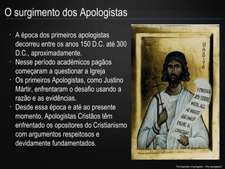 O surgimento dos Apologistas
•

•

•

•

A época dos primeiros apologistas
decorreu entre os anos 150 D.C. até 300
D.C., aproximadamente.
Nesse período académicos pagãos
começaram a questionar a Igreja
Os primeiros Apologistas, como Justino
Mártir, enfrentaram o desafio usando a
razão e as evidências.
Desde essa época e até ao presente
momento, Apologistas Cristãos têm
enfrentado os opositores do Cristianismo
com argumentos respeitosos e
devidamente fundamentados.
The Essentials of Apologetics – Why Apologetics?

 