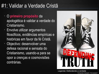 #1: Validar a Verdade Cristã
•

•

•

O primeiro propósito da
apologética é validar a verdade do
Cristianismo.
Envolve utilizar argumentos
filosóficos, evidências empíricas e
históricas em favor da fé Cristã.
Objectivo: desenvolver uma
defesa racional e sensata do
Cristianismo, usando-a para se
opor a crenças e cosmovisões
contrárias.
Legenda: Defendendo a verdade
The Essentials of Apologetics – Why Apologetics?

 