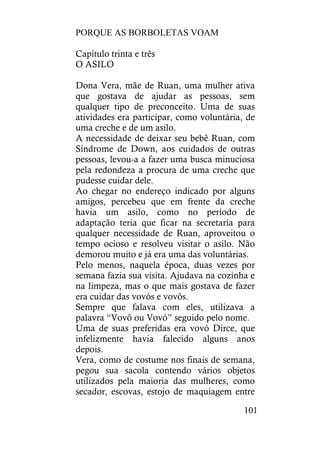 PORQUE AS BORBOLETAS VOAM
101
Capítulo trinta e três
O ASILO
Dona Vera, mãe de Ruan, uma mulher ativa
que gostava de ajudar as pessoas, sem
qualquer tipo de preconceito. Uma de suas
atividades era participar, como voluntária, de
uma creche e de um asilo.
A necessidade de deixar seu bebê Ruan, com
Síndrome de Down, aos cuidados de outras
pessoas, levou-a a fazer uma busca minuciosa
pela redondeza a procura de uma creche que
pudesse cuidar dele.
Ao chegar no endereço indicado por alguns
amigos, percebeu que em frente da creche
havia um asilo, como no período de
adaptação teria que ficar na secretaria para
qualquer necessidade de Ruan, aproveitou o
tempo ocioso e resolveu visitar o asilo. Não
demorou muito e já era uma das voluntárias.
Pelo menos, naquela época, duas vezes por
semana fazia sua visita. Ajudava na cozinha e
na limpeza, mas o que mais gostava de fazer
era cuidar das vovós e vovôs.
Sempre que falava com eles, utilizava a
palavra “Vovô ou Vovó” seguido pelo nome.
Uma de suas preferidas era vovó Dirce, que
infelizmente havia falecido alguns anos
depois.
Vera, como de costume nos finais de semana,
pegou sua sacola contendo vários objetos
utilizados pela maioria das mulheres, como
secador, escovas, estojo de maquiagem entre
 
