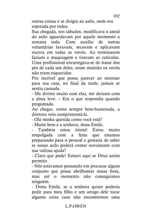 L.P.OWEN
102
outras coisas e se dirigiu ao asilo, onde era
esperada por todos.
Sua chegada, nos sábados, modificava o astral
do asilo aguardavam por aquele momento a
semana toda. Com auxílio de outras
voluntárias lavavam, secavam e aplicavam
escova em todas as vovós. Ao terminarem
faziam a maquiagem e tiravam as cutículas.
Uma profissional encarregava-se de tratar dos
pés de cada um deles, nesse mutirão os vovôs
não eram esquecidos.
Por incrível que possa parecer ao retornar
para sua casa, no final da tarde, jamais se
sentia cansada.
- Me divirto muito com elas, me deixam com
a alma leve. – Era o que respondia quando
perguntada.
Ao chegar, como sempre bem-humorada, a
diretora veio cumprimentá-la.
- Olá minha querida como você está?
- Muito bem e a senhora, dona Emile.
- Também estou ótima! Estou muito
empolgada com a festa que estamos
preparando para o pessoal e gostaria de saber
se nosso asilo poderá contar novamente com
sua valiosa ajuda?
- Claro que pode! Estarei aqui se Deus assim
permitir.
- Nós estávamos pensando em procurar algum
conjunto que possa abrilhantar nossa festa,
mas até o momento não conseguimos
ninguém.
- Dona Emile, se a senhora quiser poderia
pedir para meu filho e um amigo dele tocar
alguma coisa caso não encontremos uma
 