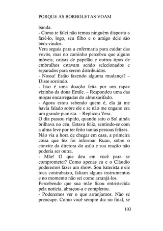 PORQUE AS BORBOLETAS VOAM
103
banda.
- Como te falei não temos ninguém disposto a
fazê-lo, logo, seu filho e o amigo dele são
bem-vindos.
Vera seguia para a enfermaria para cuidar das
vovós, mas no caminho percebeu que alguns
móveis, caixas de papelão e outros tipos de
embrulhos estavam sendo selecionados e
separados para serem distribuídos.
- Nossa! Estão fazendo alguma mudança? –
Disse sorrindo.
- Isso é uma doação feita por um rapaz
vizinho da dona Emile. – Respondeu uma das
moças encarregadas do almoxarifado.
- Agora estou sabendo quem é, ela já me
havia falado sobre ele e se não me engano era
um grande pianista. – Replicou Vera.
O dia passou rápido, quando saiu o Sol ainda
brilhava no céu. Estava feliz, sentindo-se com
a alma leve por ter feito tantas pessoas felizes.
Não via a hora de chegar em casa, a primeira
coisa que fez foi informar Ruan, sobre o
convite da diretora do asilo e sua reação não
poderia ser outra.
- Mãe! O que deu em você para se
comprometer? Como apenas eu e o Cláudio
poderemos fazer um show. Sou baterista e ele
toca contrabaixo, faltam alguns instrumentos
e no momento não sei como arranjá-los.
Percebendo que sua mãe ficou entristecida
pela notícia, abraçou-a e completou.
- Poderemos ver o que arranjamos. Não se
preocupe. Como você sempre diz no final, se
 