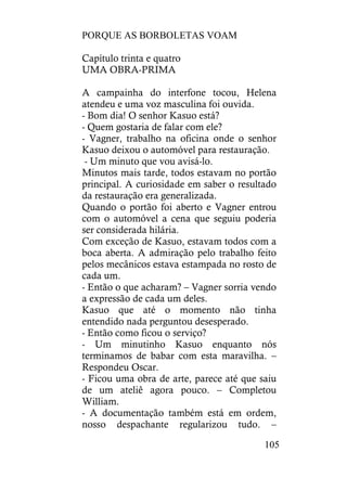 PORQUE AS BORBOLETAS VOAM
105
Capítulo trinta e quatro
UMA OBRA-PRIMA
A campainha do interfone tocou, Helena
atendeu e uma voz masculina foi ouvida.
- Bom dia! O senhor Kasuo está?
- Quem gostaria de falar com ele?
- Vagner, trabalho na oficina onde o senhor
Kasuo deixou o automóvel para restauração.
- Um minuto que vou avisá-lo.
Minutos mais tarde, todos estavam no portão
principal. A curiosidade em saber o resultado
da restauração era generalizada.
Quando o portão foi aberto e Vagner entrou
com o automóvel a cena que seguiu poderia
ser considerada hilária.
Com exceção de Kasuo, estavam todos com a
boca aberta. A admiração pelo trabalho feito
pelos mecânicos estava estampada no rosto de
cada um.
- Então o que acharam? – Vagner sorria vendo
a expressão de cada um deles.
Kasuo que até o momento não tinha
entendido nada perguntou desesperado.
- Então como ficou o serviço?
- Um minutinho Kasuo enquanto nós
terminamos de babar com esta maravilha. –
Respondeu Oscar.
- Ficou uma obra de arte, parece até que saiu
de um ateliê agora pouco. – Completou
William.
- A documentação também está em ordem,
nosso despachante regularizou tudo. –
 