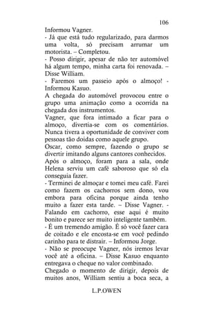 L.P.OWEN
106
Informou Vagner.
- Já que está tudo regularizado, para darmos
uma volta, só precisam arrumar um
motorista. – Completou.
- Posso dirigir, apesar de não ter automóvel
há algum tempo, minha carta foi renovada. –
Disse William.
- Faremos um passeio após o almoço! -
Informou Kasuo.
A chegada do automóvel provocou entre o
grupo uma animação como a ocorrida na
chegada dos instrumentos.
Vagner, que fora intimado a ficar para o
almoço, divertia-se com os comentários.
Nunca tivera a oportunidade de conviver com
pessoas tão doidas como aquele grupo.
Oscar, como sempre, fazendo o grupo se
divertir imitando alguns cantores conhecidos.
Após o almoço, foram para a sala, onde
Helena serviu um café saboroso que só ela
conseguia fazer.
- Terminei de almoçar e tomei meu café. Farei
como fazem os cachorros sem dono, vou
embora para oficina porque ainda tenho
muito a fazer esta tarde. – Disse Vagner. -
Falando em cachorro, esse aqui é muito
bonito e parece ser muito inteligente também.
- É um tremendo amigão. É só você fazer cara
de coitado e ele encosta-se em você pedindo
carinho para te distrair. – Informou Jorge.
- Não se preocupe Vagner, nós iremos levar
você até a oficina. – Disse Kasuo enquanto
entregava o cheque no valor combinado.
Chegado o momento de dirigir, depois de
muitos anos, William sentiu a boca seca, a
 