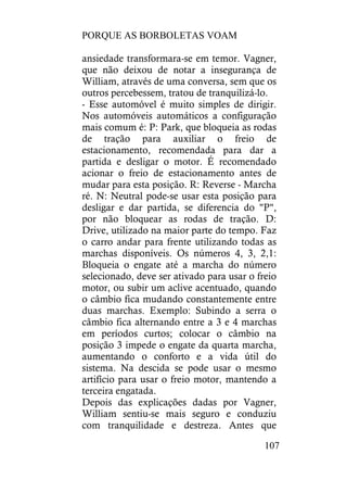 PORQUE AS BORBOLETAS VOAM
107
ansiedade transformara-se em temor. Vagner,
que não deixou de notar a insegurança de
William, através de uma conversa, sem que os
outros percebessem, tratou de tranquilizá-lo.
- Esse automóvel é muito simples de dirigir.
Nos automóveis automáticos a configuração
mais comum é: P: Park, que bloqueia as rodas
de tração para auxiliar o freio de
estacionamento, recomendada para dar a
partida e desligar o motor. É recomendado
acionar o freio de estacionamento antes de
mudar para esta posição. R: Reverse - Marcha
ré. N: Neutral pode-se usar esta posição para
desligar e dar partida, se diferencia do "P",
por não bloquear as rodas de tração. D:
Drive, utilizado na maior parte do tempo. Faz
o carro andar para frente utilizando todas as
marchas disponíveis. Os números 4, 3, 2,1:
Bloqueia o engate até a marcha do número
selecionado, deve ser ativado para usar o freio
motor, ou subir um aclive acentuado, quando
o câmbio fica mudando constantemente entre
duas marchas. Exemplo: Subindo a serra o
câmbio fica alternando entre a 3 e 4 marchas
em períodos curtos; colocar o câmbio na
posição 3 impede o engate da quarta marcha,
aumentando o conforto e a vida útil do
sistema. Na descida se pode usar o mesmo
artifício para usar o freio motor, mantendo a
terceira engatada.
Depois das explicações dadas por Vagner,
William sentiu-se mais seguro e conduziu
com tranquilidade e destreza. Antes que
 